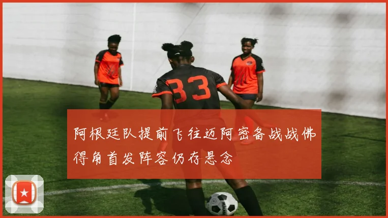 阿根廷队提前飞往迈阿密备战战佛得角首发阵容仍存悬念